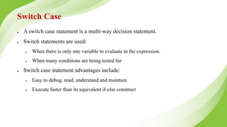 Switch Case
● A switch case statement is a multi-way decision statement.
● Switch statements are used:
● When there is only one variable to evaluate in the expression.
● When many conditions are being tested for
● Switch case statement advantages include:
● Easy to debug, read, understand and maintain
● Execute faster than its equivalent if-else construct
 