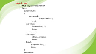 switch case
• Multi-way decision statement
• Syntax:
switch(variable)
{
case value1:
statement block1;
break;
case value2:
statement block2;
break;
……………..
case valuen:
statement blockn;
break;
default:
statement block;
break;
}
statement x;
 