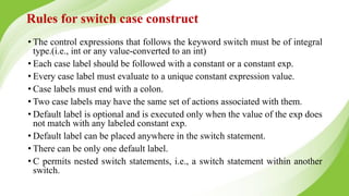 Rules for switch case construct
• The control expressions that follows the keyword switch must be of integral
type.(i.e., int or any value-converted to an int)
• Each case label should be followed with a constant or a constant exp.
• Every case label must evaluate to a unique constant expression value.
• Case labels must end with a colon.
• Two case labels may have the same set of actions associated with them.
• Default label is optional and is executed only when the value of the exp does
not match with any labeled constant exp.
• Default label can be placed anywhere in the switch statement.
• There can be only one default label.
• C permits nested switch statements, i.e., a switch statement within another
switch.
 
