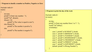 // Program to classify a number as Positive, Negative or Zero
#include<stdio.h>
main()
{
int num;
printf("n Enter any number : ");
scanf("%d", &num);
if(num==0)
printf("n The value is equal to zero");
else if(num>0)
printf("n The number is positive");
else
printf("n The number is negative");
}
// Program to print the day of the week
#include<stdio.h>
int main()
{
int day;
printf(“n Enter any number from 1 to 7 : “);
scanf(“%d”,&day);
switch(day)
{
case 1: printf(“n SUNDAY”); break;
case 2 : printf(“n MONDAY”); break;
case 3 : printf(“n TUESDAY”); break;
case 4 : printf(“n WEDNESDAY”); break;
case 5 : printf(“n THURSDAY”); break;
case 6 : printf(“n FRIDAY”); break;
case 7 : printf(“n SATURDAY”); break;
default: printf(“n Wrong Number”);
}
}
 