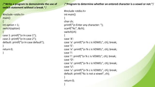 /*Write a program to demonstrate the use of
switch statement without a break.*/
#include <stdio.h>
main()
{
int option = 1;
switch(option)
{
case 1: printf("n In case 1");
case 2: printf("n In case 2");
default: printf("n In case default");
}
return 0;
}
/*Program to determine whether an entered character is a vowel or not.*/
#include <stdio.h>
int main()
{
char ch;
printf("n Enter any character: ");
scanf("%c", &ch);
switch(ch)
{
case 'A':
case 'a’: printf("n % c is VOWEL", ch); break;
case 'E':
case 'e’: printf("n % c is VOWEL", ch); break;
case 'I':
case 'i’: printf("n % c is VOWEL", ch); break;
case 'O':
case 'o’: printf("n % c is VOWEL", ch); break;
case 'U':
case 'u’: printf("n % c is VOWEL", ch); break;
default: printf("%c is not a vowel", ch);
}
return 0;
}
 