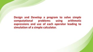 Design and Develop a program to solve simple
computational problems using arithmetic
expressions and use of each operator leading to
simulation of a simple calculator.
 