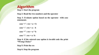 Algorithm
Step 1: Start the program
Step 2: Read the two numbers and the operator
Step 3: Evaluate option based on the operator with case
statements
case ‘+’ : res = a + b
case ‘-’ : res = a - b
case ‘*’ : res = a * b
case ‘/’ : res = a / b
Step 4: if the entered case option is invalid code the print
“Wrong Choice”
Step 5: Print the res
Step 6: Stop the program
 
