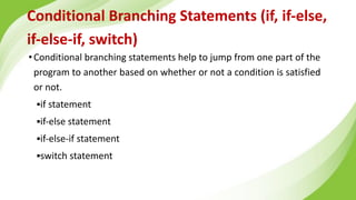 Conditional Branching Statements (if, if-else,
if-else-if, switch)
•Conditional branching statements help to jump from one part of the
program to another based on whether or not a condition is satisfied
or not.
▪if statement
▪if-else statement
▪if-else-if statement
▪switch statement
 