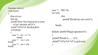 #include<stdio.h>
void main()
{
float a,b,res;
char op;
printf("Enter The Expression in form
of op1 operator op2n");
scanf("%f%c%f",&a,&op,&b);
switch(op)
{
case '+': res = a + b;
break;
case '-‘: res = a-b;
break;
case '*‘: res = a*b;
break;
case '/': if(b!=0)
res=a/b;
else
printf("Divide by zero error");
break;
default: printf("Illegal operatorn");
}
printf("Result is……n");
printf("%f%c%f=%f",a,op,b,res);
}
 