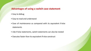 Advantages of using a switch case statement
▪ Easy to debug
▪ Easy to read and understand
▪ Ease of maintenance as compared with its equivalent if-else
statements
▪ Like if-else statements, switch statements can also be nested
▪ Executes faster than its equivalent if-else construct
 