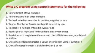 Write a C program using control statements for the following
1. To find largest of two numbers
2. To find maximum of three numbers
3. To check whether a number is positive, negative or zero
4. To print Number of Days in any Month entered by user
5. To check if a number entered is even or odd
6. Read a year as input and find out if it is a leap year or not
7. Read sides of triangle from the user and check if it is isosceles , equilateral
or scalene
8. Check if an entered character is vowel or consonant using i) switch ii) if
9. Check if entered number is divisible by 3 or 5 or not
 