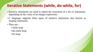 Iterative Statements (while, do-while, for)
• Iterative statements are used to repeat the execution of a list of statements,
depending on the value of an integer expression.
• C language supports three types of iterative statements also known as
looping statements.
• They are :
• while loop
• do-while loop
• for loop
 