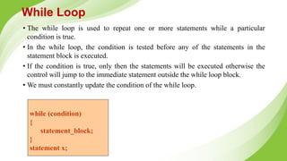 While Loop
• The while loop is used to repeat one or more statements while a particular
condition is true.
• In the while loop, the condition is tested before any of the statements in the
statement block is executed.
• If the condition is true, only then the statements will be executed otherwise the
control will jump to the immediate statement outside the while loop block.
• We must constantly update the condition of the while loop.
while (condition)
{
statement_block;
}
statement x;
 