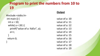 Program to print the numbers from 10 to
19
#include <stdio.h>
int main () {
int a = 10;
while( a < 20 ) {
printf("value of a: %dn", a);
a++;
}
return 0;
}
Output
value of a: 10
value of a: 11
value of a: 12
value of a: 13
value of a: 14
value of a: 15
value of a: 16
value of a: 17
value of a: 18
value of a: 19
 