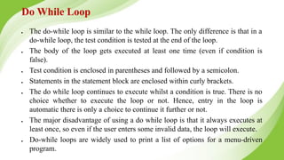 Do While Loop
● The do-while loop is similar to the while loop. The only difference is that in a
do-while loop, the test condition is tested at the end of the loop.
● The body of the loop gets executed at least one time (even if condition is
false).
● Test condition is enclosed in parentheses and followed by a semicolon.
● Statements in the statement block are enclosed within curly brackets.
● The do while loop continues to execute whilst a condition is true. There is no
choice whether to execute the loop or not. Hence, entry in the loop is
automatic there is only a choice to continue it further or not.
● The major disadvantage of using a do while loop is that it always executes at
least once, so even if the user enters some invalid data, the loop will execute.
● Do-while loops are widely used to print a list of options for a menu-driven
program.
 