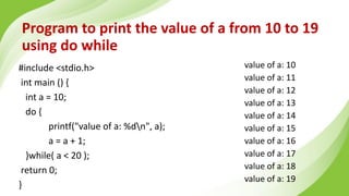 Program to print the value of a from 10 to 19
using do while
#include <stdio.h>
int main () {
int a = 10;
do {
printf("value of a: %dn", a);
a = a + 1;
}while( a < 20 );
return 0;
}
value of a: 10
value of a: 11
value of a: 12
value of a: 13
value of a: 14
value of a: 15
value of a: 16
value of a: 17
value of a: 18
value of a: 19
 