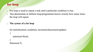 for loop
● For loop is used to repeat a task until a particular condition is true.
● Aka determinate or definite loop-programmer knows exactly how many times
the loop will repeat.
● The syntax of a for loop
for (initialization; condition; increment/decrement/update)
{
statement block;
}
Statement Y;
 