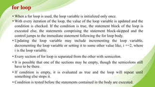 • When a for loop is used, the loop variable is initialized only once.
• With every iteration of the loop, the value of the loop variable is updated and the
condition is checked. If the condition is true, the statement block of the loop is
executed else, the statements comprising the statement block-skipped and the
control jumps to the immediate statement following the for loop body.
• Updating the loop variable may include incrementing the loop variable,
decrementing the loop variable or setting it to some other value like, i +=2, where
i is the loop variable.
• Every section of for loop is separated from the other with semicolon.
• It is possible that one of the sections may be empty, though the semicolons still
have to be there.
• If condition is empty, it is evaluated as true and the loop will repeat until
something else stops it.
• Condition is tested before the statements contained in the body are executed.
for loop
 