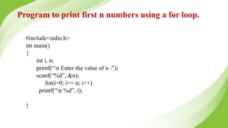 Program to print first n numbers using a for loop.
#include<stdio.h>
int main()
{
int i, n;
printf(“n Enter the value of n :”);
scanf(“%d”, &n);
for(i=0; i<= n; i++)
printf(“n %d”, i);
}
 