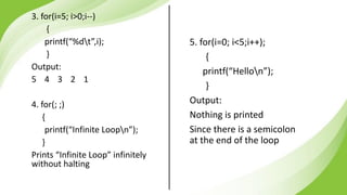 5. for(i=0; i<5;i++);
{
printf(“Hellon”);
}
Output:
Nothing is printed
Since there is a semicolon
at the end of the loop
3. for(i=5; i>0;i--)
{
printf(“%dt”,i);
}
Output:
5 4 3 2 1
4. for(; ;)
{
printf(“Infinite Loopn”);
}
Prints “Infinite Loop” infinitely
without halting
 