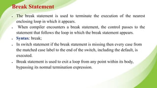 Break Statement
● The break statement is used to terminate the execution of the nearest
enclosing loop in which it appears.
● When compiler encounters a break statement, the control passes to the
statement that follows the loop in which the break statement appears.
● Syntax: break;
● In switch statement if the break statement is missing then every case from
the matched case label to the end of the switch, including the default, is
executed.
● Break statement is used to exit a loop from any point within its body,
bypassing its normal termination expression.
 