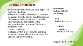 Continue Statement
•The continue statement can only appear in
the body of a loop.
•When the compiler encounters a continue
statement then the rest of the statements in
the loop are skipped and the control is
unconditionally transferred to the
loop-continuation portion of the nearest
enclosing loop.
•Syntax: continue;
•If placed within a for loop, the continue
statement causes a branch to the code that
updates the loop variable.
For example,
#include<stdio.h>
void main()
{
int i;
for(i=1; i<= 10; i++)
{
if (i==5)
continue;
printf("t %d", i);
}
}
Output: 1 2 3 4 6 7 8 9 10
 