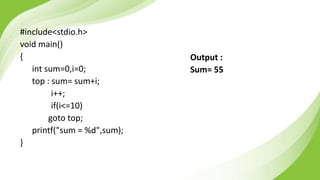 #include<stdio.h>
void main()
{
int sum=0,i=0;
top : sum= sum+i;
i++;
if(i<=10)
goto top;
printf("sum = %d",sum);
}
Output :
Sum= 55
 