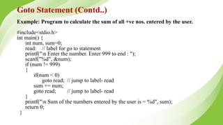 Example: Program to calculate the sum of all +ve nos. entered by the user.
#include<stdio.h>
int main() {
int num, sum=0;
read: // label for go to statement
printf("n Enter the number. Enter 999 to end : ");
scanf("%d", &num);
if (num != 999)
{
if(num < 0)
goto read; // jump to label- read
sum += num;
goto read; // jump to label- read
}
printf("n Sum of the numbers entered by the user is = %d", sum);
return 0;
}
Goto Statement (Contd..)
 