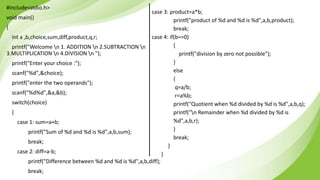 #include<stdio.h>
void main()
{
int a ,b,choice,sum,diff,product,q,r;
printf("Welcome n 1. ADDITION n 2.SUBTRACTION n
3.MULTIPLICATION n 4.DIVISION n ");
printf("Enter your choice :");
scanf("%d",&choice);
printf("enter the two operands");
scanf("%d%d",&a,&b);
switch(choice)
{
case 1: sum=a+b;
printf("Sum of %d and %d is %d",a,b,sum);
break;
case 2: diff=a-b;
printf("Difference between %d and %d is %d",a,b,diff);
break;
case 3: product=a*b;
printf("product of %d and %d is %d",a,b,product);
break;
case 4: if(b==0)
{
printf("division by zero not possible");
}
else
{
q=a/b;
r=a%b;
printf("Quotient when %d divided by %d is %d",a,b,q);
printf("n Remainder when %d divided by %d is
%d",a,b,r);
}
break;
}
}
 