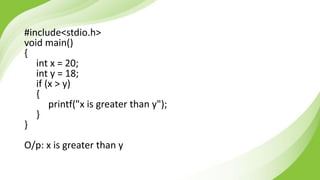 #include<stdio.h>
void main()
{
int x = 20;
int y = 18;
if (x > y)
{
printf("x is greater than y");
}
}
O/p: x is greater than y
 