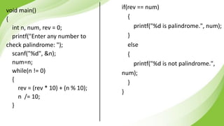 void main()
{
int n, num, rev = 0;
printf("Enter any number to
check palindrome: ");
scanf("%d", &n);
num=n;
while(n != 0)
{
rev = (rev * 10) + (n % 10);
n /= 10;
}
if(rev == num)
{
printf("%d is palindrome.", num);
}
else
{
printf("%d is not palindrome.",
num);
}
}
 