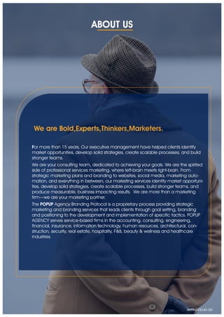 ABOUT US
For more than 15 years, Our executive management have helped clients identify
market opportunities, develop solid strategies, create scalable processes, and build
stronger teams.
We are your consulting team, dedicated to achieving your goals. We are the spirited
side of professional services marketing, where left-brain meets right-brain. From
strategic marketing plans and branding to websites, social media, marketing auto-
mation, and everything in between, our marketing services identify market opportuni-
ties, develop solid strategies, create scalable processes, build stronger teams, and
produce measurable, business impacting results. We are more than a marketing
firm—we are your marketing partner.
The POPUP Agency Branding Protocol is a proprietary process providing strategic
marketing and branding services that leads clients through goal setting, branding
and positioning to the development and implementation of specific tactics. POPUP
AGENCY serves service-based firms in the accounting, consulting, engineering,
financial, insurance, information technology, human resources, architectural, con-
struction, security, real estate, hospitality, F&B, beauty & wellness and healthcare
industries.
We are Bold,Experts,Thinkers,Marketers.
www.popup.qa
 
