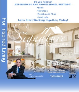 Do you need an
EXPERIENCED AND PROFESSIONAL REATOR®?
•	Sales
•	Purchase
•	Rehabs and Flips
•	Land Lots
Let’s Start Working together, Today!
702.985.6625
In the District
2200 Paseo Verde Pkwy
Suite 300
Henderson, NV 89052
702.799.9598
ROGER.OWENS@COX.NET
ForInspiredLiving
www.roger.realtor
ROGER PRICE OWENS
Engaged l Experienced l Efficient
 