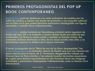 Raphael Tuck pasó de dedicarse a la venta ambulante de muebles por las
calles de Londres, a montar una tienda de grabados y una pequeña editorial
con sus hijos, en la que comercializaban panoramas desplegables con figuras
removibles y también libros tridimensionales.

 Ernest Nister estaba instalado en Nuremberg, principal centro juguetero de
finales del siglo XIX y se trasladó a Londres donde montó una editorial que
comercializó sus libros en ambos países y también en Estados Unidos. Sus
creaciones estaban destinadas a niños de las clases sociales más altas y sus
ilustraciones muestran la estética de la época victoriana.

El tercer protagonista de la “Edad de oro de los libros desplegables” fue
Lothar Meggendorfer un ilustrador natural de Munich que tuvo una infancia con
pocos recursos (era el menor de 21 hermanos). Meggendorfer trabajó con
diversos tipos de libros móviles y fue además inventor de muchos mecanismos
de papel, pero destacó especialmente en dos formatos: libros con imágenes
articuladas y panoramas desplegables tridimensionales, como su famoso Circo
Internacional.
                         -POP UP BOOKS-   Gloria Lucia Ortiz Hoyos
 