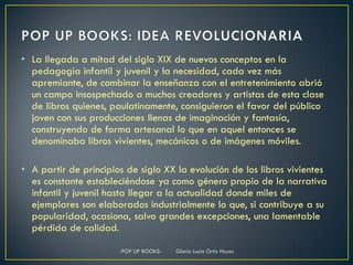 • La llegada a mitad del siglo XIX de nuevos conceptos en la
  pedagogía infantil y juvenil y la necesidad, cada vez más
  apremiante, de combinar la enseñanza con el entretenimiento abrió
  un campo insospechado a muchos creadores y artistas de esta clase
  de libros quienes, paulatinamente, consiguieron el favor del público
  joven con sus producciones llenas de imaginación y fantasía,
  construyendo de forma artesanal lo que en aquel entonces se
  denominaba libros vivientes, mecánicos o de imágenes móviles.

• A partir de principios de siglo XX la evolución de los libros vivientes
  es constante estableciéndose ya como género propio de la narrativa
  infantil y juvenil hasta llegar a la actualidad donde miles de
  ejemplares son elaborados industrialmente lo que, si contribuye a su
  popularidad, ocasiona, salvo grandes excepciones, una lamentable
  pérdida de calidad.

                       -POP UP BOOKS-   Gloria Lucia Ortiz Hoyos
 