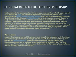 Tradicionalmente, los pop-ups se han visto como poco más que libros infantiles, pero a partir
de la década de 1990 han crecido en importancia, principalmente debido a las
innovaciones de Robert Sabuda, Matthew Reinhart y de otros grandes ingenieros de papel.
Otro ejemplo son los libros de David A. Carter de la serie Insectos en una caja (Bugs in a
Box), con ventas combinadas de más de cuatro millones de ejemplares. En 1987, los
cigarrillos Camel lanzó una serie de anuncios Pop-up impresos con técnicas de plegado
innovadoras en las que aparece Joe Camel, personaje que identifica a esa marca de
cigarros. Además, ya que algunas figuras registradas comercialmente se han ido plasmando
en libros pop-up, los comercializadores como Eurodisney en 1988, los cigarrillos Camel
puede haber iniciado el resurgimiento de interés en los Pop-up.


Obras notables
Algunos libros pop-up han recibido atención como obras literarias debido al nivel artístico o
de sofisticación que conllevan. Un ejemplo de ello es STAR WARS: Una Guía Pop-Up de la
Galaxia por Matthew Reinhart. Este libro recibió la atención literaria debido a sus
elaborados pop-ups, y a lo acabado de sus ilustraciones, el periódico New York Times
comentó que "llamar a esta sofisticada obra de ingeniería un 'libro pop-up' es como llamar a
la Gran Muralla China un muro divisorio".



                             -POP UP BOOKS-    Gloria Lucia Ortiz Hoyos
 