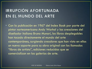 • Con la publicación en 1967 del Index Book por parte del
  pintor norteamericano Andy Warhol y las creaciones del
  diseñador italiano Bruno Munari, los libros desplegables
  han tocado directamente el mundo del arte
  contemporáneo, surgiendo creadores que han visto en ellos
  un nuevo soporte para su obra original con los llamados
  “libros de artista”, ediciones reducidas que se
  comercializan en las galerías de arte.


                  -POP UP BOOKS-   Gloria Lucia Ortiz Hoyos
 