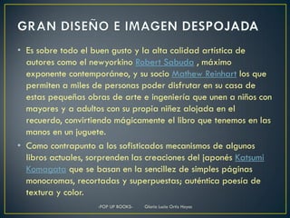 • Es sobre todo el buen gusto y la alta calidad artística de
  autores como el newyorkino Robert Sabuda , máximo
  exponente contemporáneo, y su socio Mathew Reinhart los que
  permiten a miles de personas poder disfrutar en su casa de
  estas pequeñas obras de arte e ingeniería que unen a niños con
  mayores y a adultos con su propia niñez alojada en el
  recuerdo, convirtiendo mágicamente el libro que tenemos en las
  manos en un juguete.
• Como contrapunto a los sofisticados mecanismos de algunos
  libros actuales, sorprenden las creaciones del japonés Katsumi
  Komagata que se basan en la sencillez de simples páginas
  monocromas, recortadas y superpuestas; auténtica poesía de
  textura y color.
                    -POP UP BOOKS-   Gloria Lucia Ortiz Hoyos
 