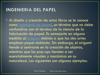• Al diseño y creación de estos libros se le conoce
  como ingeniería de papel, un término que no debe
  confundirse con el término de la ciencia de la
  fabricación de papel. Es semejante en alguna
  medida al origami debido a que las dos artes
  emplean papel doblado. Sin embargo, el origami
  tiende a centrarse en la creación de objetos,
  mientras que los pop-ups tienden a ser
  esencialmente visuales y mecánicos en su
  naturaleza. Los siguientes son algunos ejemplos.

                -POP UP BOOKS-   Gloria Lucia Ortiz Hoyos
 