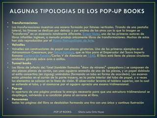 •   Transformaciones
•   Las transformaciones muestran una escena formada por listones verticales. Tirando de una pestaña
    lateral, los listones se deslizan por debajo y por encima de los otros con lo que la imagen se
    "transforma" en un escenario totalmente diferente. Ernest Nister, uno de los primeros autores de
    libros infantiles ingleses, a menudo produjo únicamente libros de transformaciones. Muchos de estos
    han sido reproducidos por el Museo Metropolitano de Arte.
•   Volvelles
•   Volvelles son construcciones de papel con piezas giratorias. Uno de los primeros ejemplos es el
    Astronomicum Caesareum, por Petrus Apianus, que se hizo para el Emperador del Sacro Imperio
    Romano Carlos I de España/Carlos V de Alemania en 1540. El libro está lleno de piezas circulares
    anidadas girando sobre aros o anillos.
•   Tunnel books
•   Los libros de (efecto de) Túnel (también llamados "show de mirones" -peepshows-) se componen de
    dos piezas planas de cartón, con unos agujeros enmedio de una de las piezas, y un papel doblado
    al estilo concertina (en zigzag) uniéndolas (formando un tubo en forma de acordeón). Las escenas
    están pintadas en el cartón de la parte trasera, en la parte interior del tubo de papel, y a veces
    los elementos se colocan en la línea de visión. El observador levanta el tablero superior, con lo cual
    se extiende el tubo, y al asomarse por el agujero aprecia una escena tridimensional.
•   Pop-up
    la apertura de una página produce la energía necesaria para que una estructura tridimensional se
    despliegue, volviendo a su condición plana al cerrarse el libro.
•   Panoramas
    todas las páginas del libro se desdoblan formando una tira con una única y continua ilustración

                                  -POP UP BOOKS-     Gloria Lucia Ortiz Hoyos
 
