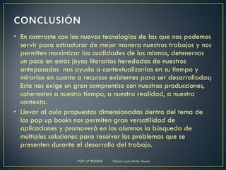 • En contraste con las nuevas tecnologías de las que nos podemos
  servir para estructurar de mejor manera nuestros trabajos y nos
  permiten maximizar las cualidades de los mismos, detenernos
  un poco en estas joyas literarias heredadas de nuestros
  antepasados nos ayuda a contextualizarlas en su tiempo y
  mirarlas en cuanto a recursos existentes para ser desarrolladas;
  Esto nos exige un gran compromiso con nuestras producciones,
  coherentes a nuestro tiempo, a nuestra realidad, a nuestro
  contexto.
• Llevar al aula propuestas dimensionadas dentro del tema de
  los pop up books nos permiten gran versatilidad de
  aplicaciones y promoverá en los alumnos la búsqueda de
  múltiples soluciones para resolver los problemas que se
  presenten durante el desarrollo del trabajo.

                    -POP UP BOOKS-   Gloria Lucia Ortiz Hoyos
 