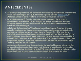 • Se cree que el primer uso de los móviles mecánicos aparecieron en un manuscrito
  de un libro astrológico en 1306. El místico y poeta catalán Ramon Llull, de
  Mallorca, utilizó un disco rotatorio o volvelle para ilustrar sus teorías.
• En la biblioteca de El Escorial se conserva una antología de su obra y
  pensamiento bajo el título de Ars Magna, un manuscrito del siglo XVI que
  incorpora figuras rotatorias que tratan de explicar la existencia de Dios a
  través de la numerología.
• A lo largo de los siglos los Volvelles se han utilizado para fines tan diversos
  como la enseñanza de la anatomía, para hacer predicciones astronómicas, la
  creación de códigos secretos y para decir la fortuna. En 1564 otro libro
  astrológico móvil titulado Cosmographia fue publicado por Petri Apiani. En los
  años siguientes, la profesión médica hizo uso de este formato, ilustrando libros
  de anatomía con capas y solapas que muestran el cuerpo humano. El diseñador
  de paisajes Ingleses Capability Brown hizo uso de solapas para ilustrar vistas
  "antes y después" de sus diseños.
• Aunque puede encontrarse documentación de que los libros con piezas móviles
  se han utilizado durante siglos, estos casi siempre eran utilizados en trabajos
  académicos. No fue sino hasta el siglo XVIII que estas técnicas se aplicaron a los
  libros diseñados para el entretenimiento, especialmente para los niños.

                          -POP UP BOOKS-   Gloria Lucia Ortiz Hoyos
 