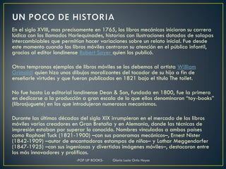 En el siglo XVIII, mas precisamente en 1765, los libros mecánicos iniciaron su carrera
lúdica con los llamados Harlequinades, historias con ilustraciones dotadas de solapas
intercambiables que permitían hacer variaciones sobre un relato inicial. Fue desde
este momento cuando los libros móviles centraron su atención en el público infantil,
gracias al editor londinense Robert Sayer quien los publicó.

Otros tempranos ejemplos de libros móviles se los debemos al artista William
Grimaldi quien hizo unos dibujos moralizantes del tocador de su hija a fin de
enseñarle virtudes y que fueron publicados en 1821 bajo el título The toilet.

No fue hasta La editorial londinense Dean & Son, fundada en 1800, fue la primera
en dedicarse a la producción a gran escala de lo que ellos denominaron “toy-books”
(librosjuguete) en los que introdujeron numerosos mecanismos.

Durante las últimas décadas del siglo XIX irrumpieron en el mercado de los libros
móviles varios creadores en Gran Bretaña y en Alemania, donde las técnicas de
impresión estaban por superar lo conocido. Nombres vinculados a ambos países
como Raphael Tuck (1821-1900) –con sus panoramas mecánicos–, Ernest Nister
(1842-1909) –autor de encantadoras estampas de niños– y Lothar Meggendorfer
(1847-1925) –con sus ingeniosas y divertidas imágenes móviles–, destacaron entre
los más innovadores y prolíficos.
                           -POP UP BOOKS-   Gloria Lucia Ortiz Hoyos
 