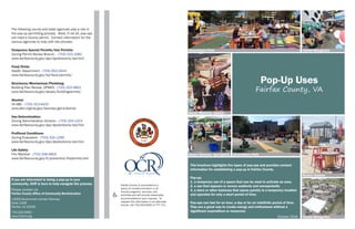 October 2016
The following county and state agencies play a role in
the pop-up permitting process. Most, if not all, pop-ups
will need a County permit. Contact information for the
various agencies to help with the process:
Temporary Special Permits/Use Permits:
Zoning Permit Review Branch - (703) 222-1082
www.fairfaxcounty.gov/dpz/dpzdivisions/zad.htm
Food/Drink:
Health Department - (703) 653-2444
www.fairfaxcounty.gov/hd/food/permits/
Structures/Mechanical/Plumbing:
Building Plan Review, DPWES - (703) 222-0801
www.fairfaxcounty.gov/dpwes/buildingpermits/
Alcohol:
VA ABC - (703) 313-4432
www.abc.virginia.gov/licenses/get-a-license
Use Determination:
Zoning Administration Division - (703) 324-1314
www.fairfaxcounty.gov/dpz/dpzdivisions/zad.htm
Proffered Conditions:
Zoning Evaluation - (703) 324-1290
www.fairfaxcounty.gov/dpz/dpzdivisions/zed.htm
Life Safety:
Fire Marshal - (703) 246-4803
www.fairfaxcounty.gov/fr/prevention/fmpermits.htm
Pop-Up Uses
Fairfax County, VA
Greensboro Park
Tysons Biergarten
Reston Station
This brochure highlights five types of pop-ups and provides contact
information for establishing a pop-up in Fairfax County.
Pop-up:
1. a temporary use of a space that can be used to activate an area.
2. a use that appears or occurs suddenly and unexpectedly.
3. a store or other business that opens quickly in a temporary location
and operates for only a short period of time.
Pop-ups can last for an hour, a day or for an indefinite period of time.
They are a great way to create energy and enthusiasm without a
significant expenditure or resources.
Greensboro Park Tysons Biergarten
Smart Markets: Springfield
Smart Markets: Oakton
Fairfax County is committed to a
policy of nondiscrimination in all
County programs, services, and
activities and will provide reasonable
accommodations upon request. To
request this information in an alternate
format, call 703-324-9300 or TTY 711.
If you are interested in doing a pop-up in your
community, OCR is here to help navigate the process.
Please contact us:
Fairfax County Office of Community Revitalization
12055 Government Center Parkway
Suite 1048
Fairfax, VA 22035
703.324.9300
www.fcrevit.org
 