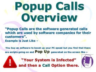 Popup Calls
Overview
“Popup Calls are the software generated calls
which are used by software companies for their
customers”.
Example is Just Like –
•You buy an software to boost up your PC speed but you find that there
are scripts going on and Pop Up generated on the screen like :-
“Your System is Infected”
and then a Call Option there.
 