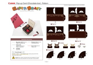 Pop-up Card (Chocolate-box) : Pattern
                                                                                                              Canon   is a registered trademark of Canon Inc.




                                                                                                                                                     Part A
                                                                                             Part C




                             Assembly Instructions
                                                                                             Part B                                               Part D
                                                       Scissors line(solid line)
           Mountain fold(dotted line)
                                                                                                      Loops
                                                       *Cut along the line.
           *Make a mountain fold.
                                                                                                                                                                Clasp
           Valley fold
                                                       Cut in line(solid line)
           (dashed and dotted line)
                                                       *Make a cut.
           *Make a valley fold.
           Triangle
                                                                                       Supports
           Glue here.


        You will need
scissors, paste, a used ballpoint pen          (tracing along the fold lines
makes them easier to fold)


         Caution:Glue, scissors, and other tools may be dangerous to young
         children so be sure to keep them out of the reach of young children.



                                                                                   1
 