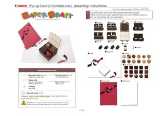 Pop-up Card (Chocolate-box) : Assembly Instructions
                                                                                                                          Canon   is a registered trademark of Canon Inc.

                                                                                       Cut out the parts and crease them along the fold lines indicated.
                                                                                       (Parts A to D, the lid, loops and front cover all come in different colors so
                                                                                       that you can choose the ones you prefer.)

                                                                                                                                           Lid
                                                                                                                                                               Dividers
                                                                                               Part B                 Part A




                                                                                               Part C                 Part D
                                                                                                                                          Loops

                                                                                                                                                                Clasp

                                                                                                               Supports
                                                                                                                                           Cookie
                                                                                       Base




                                                                                                                                            Chocolate


                             Assembly Instructions

                                                       Scissors line(solid line)
           Mountain fold(dotted line)
                                                       *Cut along the line.
           *Make a mountain fold.

           Valley fold                                                                                  Front cover                     Back cover
                                                       Cut in line(solid line)
           (dashed and dotted line)
                                                       *Make a cut.
           *Make a valley fold.
           Triangle
           Glue here.


        You will need
scissors, paste, a used ballpoint pen          (tracing along the fold lines
makes them easier to fold)


         Caution:Glue, scissors, and other tools may be dangerous to young
         children so be sure to keep them out of the reach of young children.



                                                                                   1
 