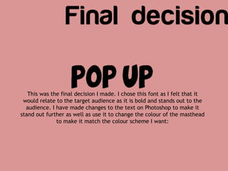 This was the final decision I made. I chose this font as I felt that it
would relate to the target audience as it is bold and stands out to the
audience. I have made changes to the text on Photoshop to make it
stand out further as well as use it to change the colour of the masthead
to make it match the colour scheme I want:
 