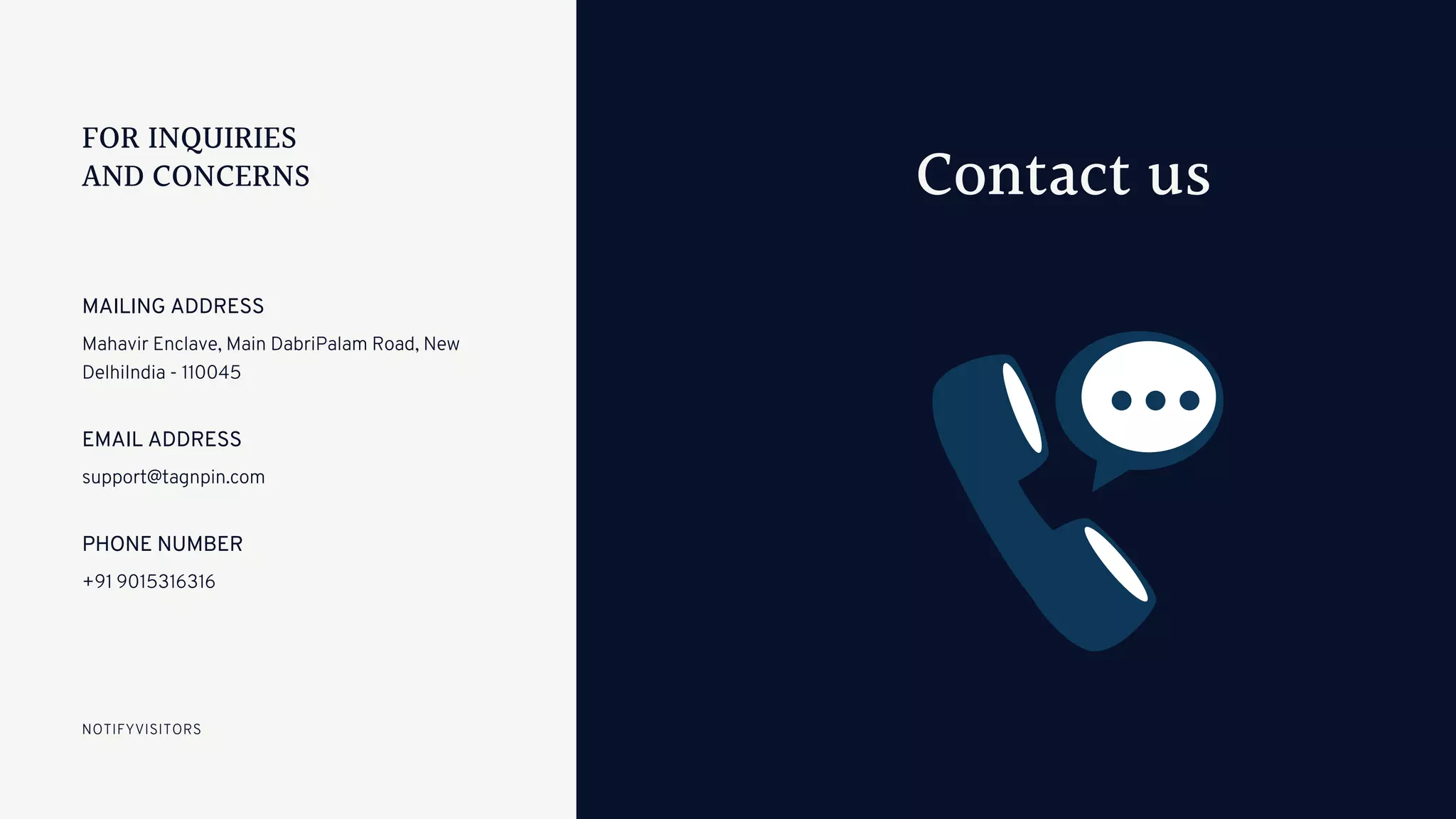 Mahavir Enclave, Main DabriPalam Road, New
DelhiIndia - 110045
MAILING ADDRESS
support@tagnpin.com
EMAIL ADDRESS
+91 9015316316
PHONE NUMBER
NOTIFYVISITORS
Contact us
FOR INQUIRIES
AND CONCERNS
 