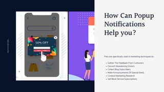How Can Popup
Notifications
Help you?
Gather The Feedback From Customers
Convert Abandoning Visitors
Collect Blog Subscribers
Make Announcements Of Special Deals
Conduct Marketing Research
Sell More Service Subscriptions
They are specifically used in marketing techniques to-
NOTIFYVISITORS
 