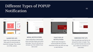 Different Types of POPUP
Notification
Slider Pop-up notifications take
little space to communicate an
important message. They contain
rich HTML content.
SLIDER POP-UPS
Some notifications need prompt
action and they freeze your entire
web page. They will interrupt you
and pop-up in the middle of your
web screen
MODAL NOTIFICATIONS:
Opt for toast messages to
communicate the successful
interaction of the user with your app
or web interface.
TOAST POP-UP
NOTIFICATIONS
05
They are quiet pop-ups that do not
disrupt the visitor or reader. They
carry out their function and convert
your visitors to customers or
subscribers.
EMBEDDED POP-UPS
 
