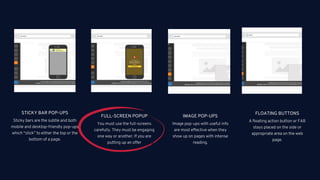 06
Sticky bars are the subtle and both
mobile and desktop-friendly pop-ups
which “stick” to either the top or the
bottom of a page.
STICKY BAR POP-UPS
You must use the full-screens
carefully. They must be engaging
one way or another. If you are
putting up an offer
FULL-SCREEN POPUP
Image pop-ups with useful info
are most effective when they
show up on pages with intense
reading.
IMAGE POP-UPS
A floating action button or FAB
stays placed on the side or
appropriate area on the web
page.
FLOATING BUTTONS
 