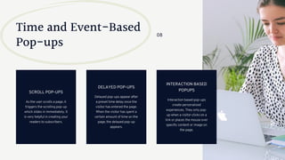 Time and Event-Based
Pop-ups
As the user scrolls a page, it
triggers the scrolling pop-up
which slides in immediately. It
is very helpful in creating your
readers to subscribers.
SCROLL POP-UPS
Delayed pop-ups appear after
a preset time delay once the
visitor has entered the page.
When the visitor has spent a
certain amount of time on the
page, the delayed pop-up
appears.
DELAYED POP-UPS
Interaction based pop-ups
create personalized
experiences. They only pop-
up when a visitor clicks on a
link or places the mouse over
specific content or image on
the page.
INTERACTION BASED
POPUPS
08
 