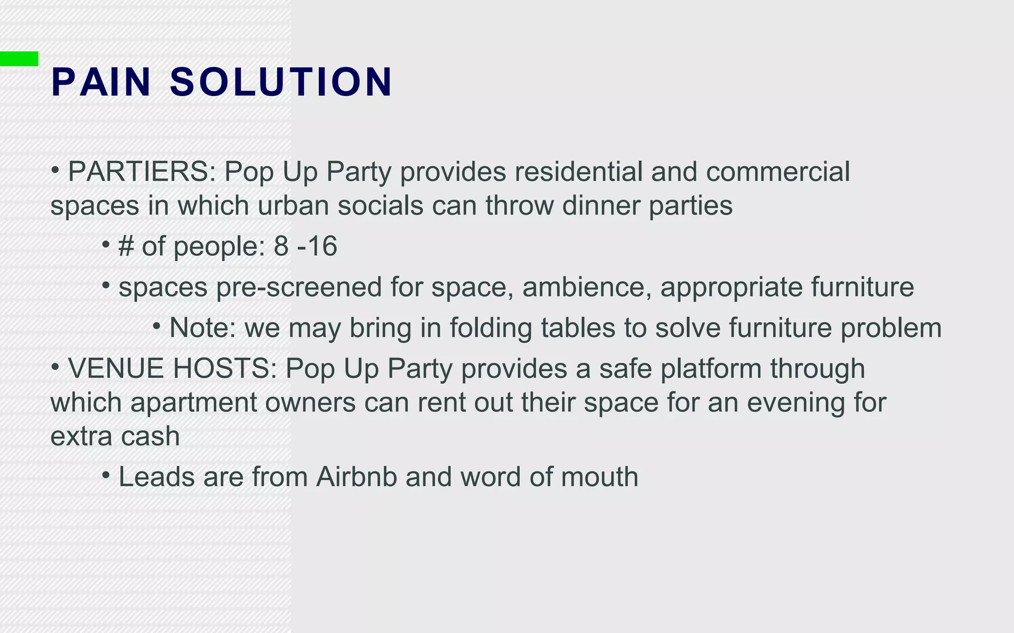 PAIN SOLUTION PARTIERS: Pop Up Party provides residential and commercial spaces in which urban socials can throw dinner parties # of people: 8 -16 spaces pre-screened for space, ambience, appropriate furniture Note: we may bring in folding tables to solve furniture problem VENUE HOSTS: Pop Up Party provides a safe platform through which apartment owners can rent out their space for an evening for extra cash Leads are from Airbnb and word of mouth 